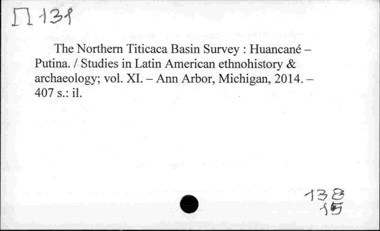 ﻿'13-ї
The Northern Titicaca Basin Survey : Huancané -Putina. / Studies in Latin American ethnohistory & archaeology; vol. XI. - Ann Arbor, Michigan, 2014. -407 s.: il.